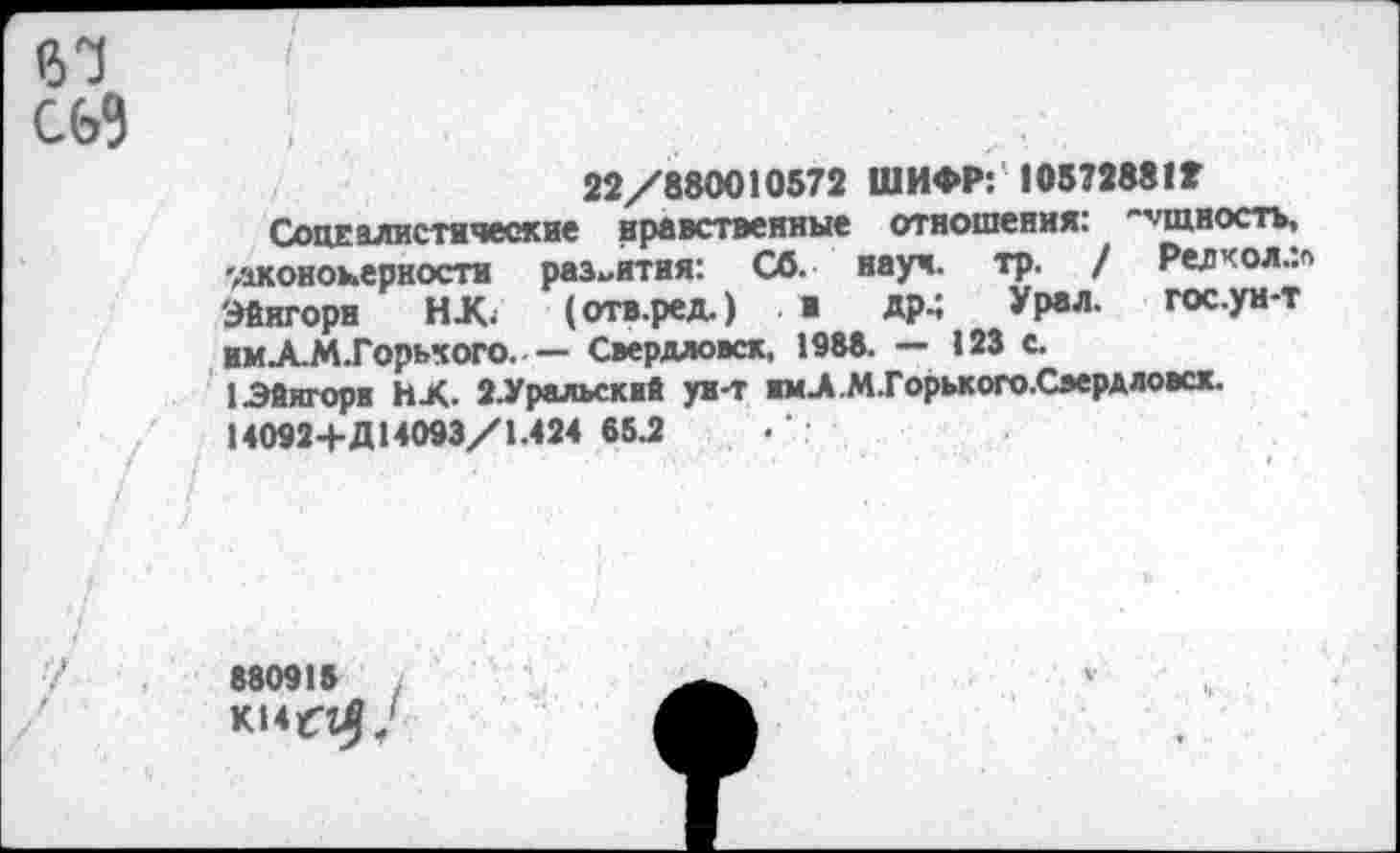 ﻿22/880010572 ШИФР: 10572881Г
Социалистические нравственные отношения: "’'шностъ, -дконоыерностн развития: СО. науч. тр. / Редчол.:« Эйнгорн НК. (отв.ред.) ■ дрм Урвл- гос.ун-т НмЛ-МТорьчого-----Свердловск, 1988. — 123 с.
1 Эйнгорн НК. 2.Уралъскнй ун-т ниК М.Горького.Свердловск. М092+Д14093/1.424 65.2
880918